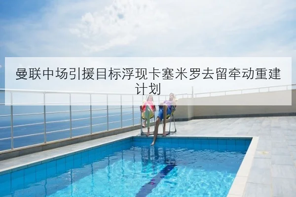 曼联中场引援目标浮现卡塞米罗去留牵动重建计划 | Kaiyun