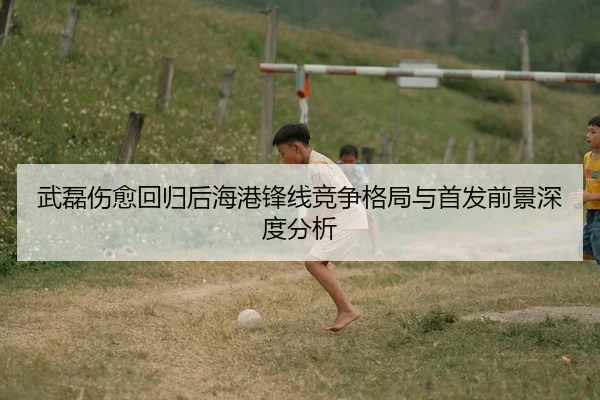 武磊伤愈回归后海港锋线竞争格局与首发前景深度分析