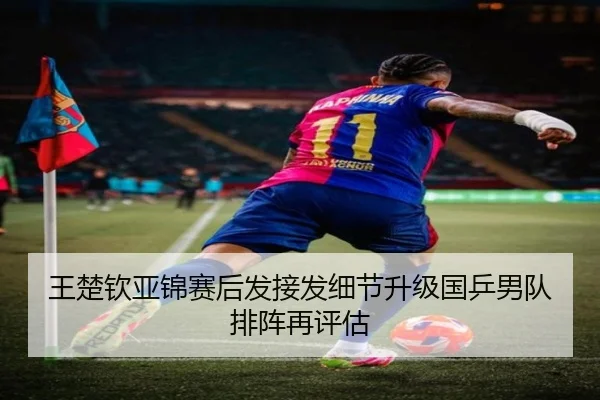 王楚钦亚锦赛后发接发细节升级国乒男队排阵再评估